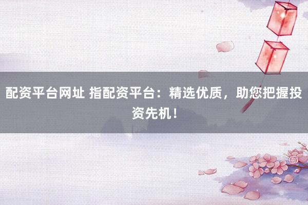 配资平台网址 指配资平台：精选优质，助您把握投资先机！