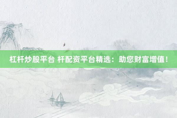 杠杆炒股平台 杆配资平台精选：助您财富增值！