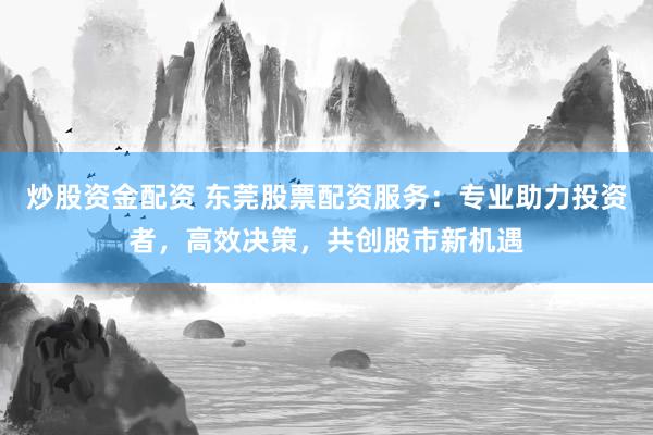 炒股资金配资 东莞股票配资服务：专业助力投资者，高效决策，共创股市新机遇