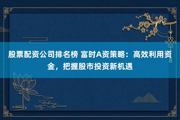 股票配资公司排名榜 富时A资策略：高效利用资金，把握股市投资新机遇