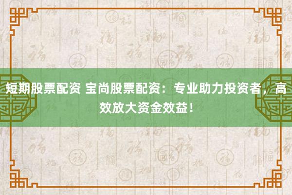 短期股票配资 宝尚股票配资：专业助力投资者，高效放大资金效益！