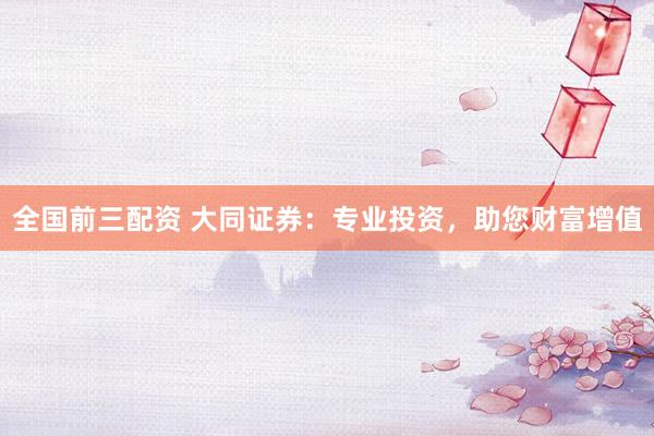 全国前三配资 大同证券：专业投资，助您财富增值