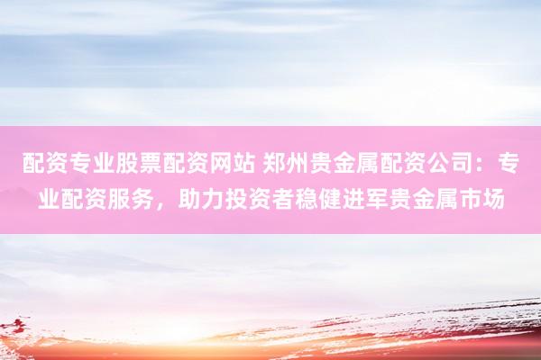 配资专业股票配资网站 郑州贵金属配资公司：专业配资服务，助力投资者稳健进军贵金属市场