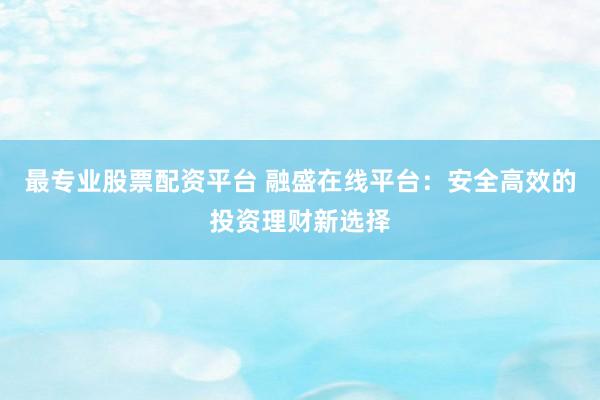 最专业股票配资平台 融盛在线平台：安全高效的投资理财新选择