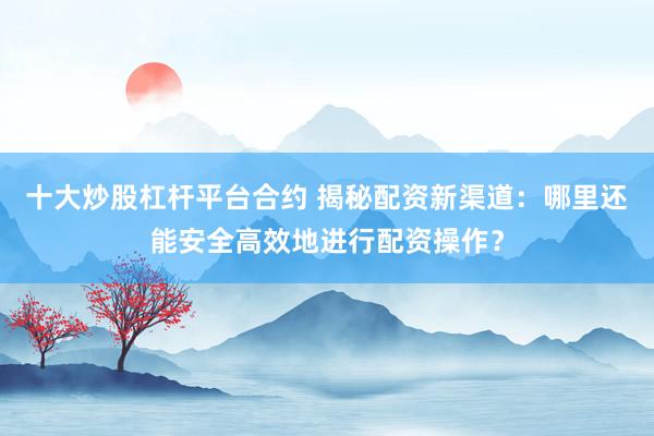 十大炒股杠杆平台合约 揭秘配资新渠道：哪里还能安全高效地进行配资操作？