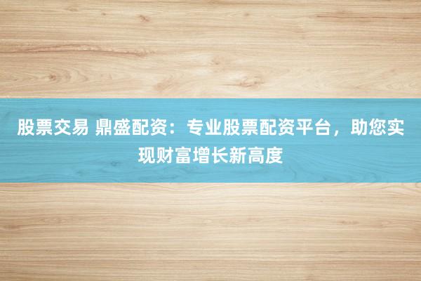 股票交易 鼎盛配资：专业股票配资平台，助您实现财富增长新高度