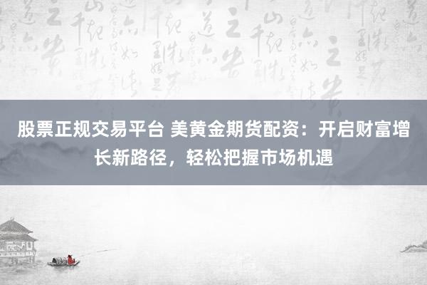 股票正规交易平台 美黄金期货配资：开启财富增长新路径，轻松把握市场机遇