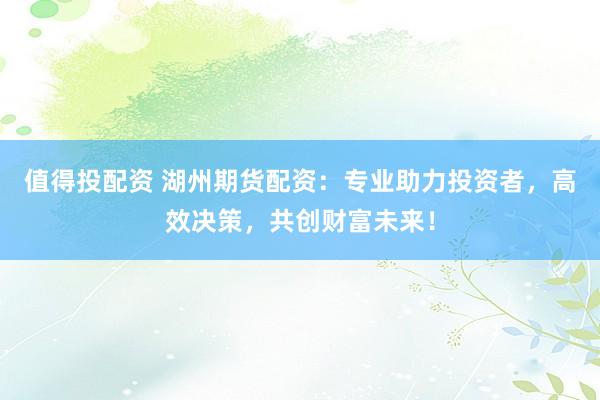值得投配资 湖州期货配资：专业助力投资者，高效决策，共创财富未来！