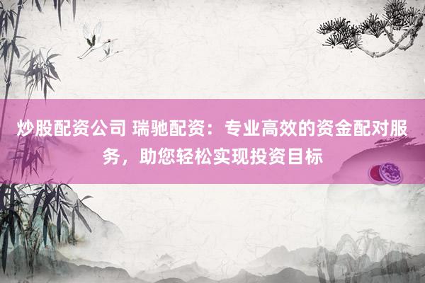 炒股配资公司 瑞驰配资：专业高效的资金配对服务，助您轻松实现投资目标