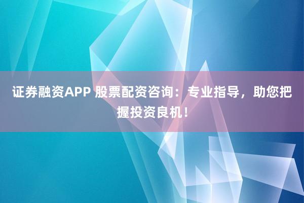 证券融资APP 股票配资咨询：专业指导，助您把握投资良机！