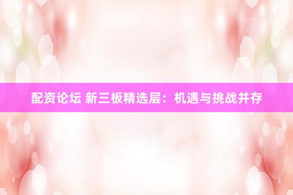 配资论坛 新三板精选层：机遇与挑战并存