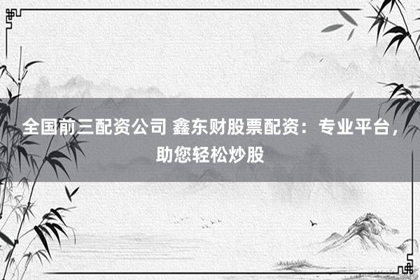 全国前三配资公司 鑫东财股票配资：专业平台，助您轻松炒股