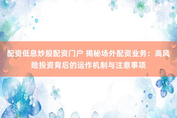 配资低息炒股配资门户 揭秘场外配资业务：高风险投资背后的运作机制与注意事项