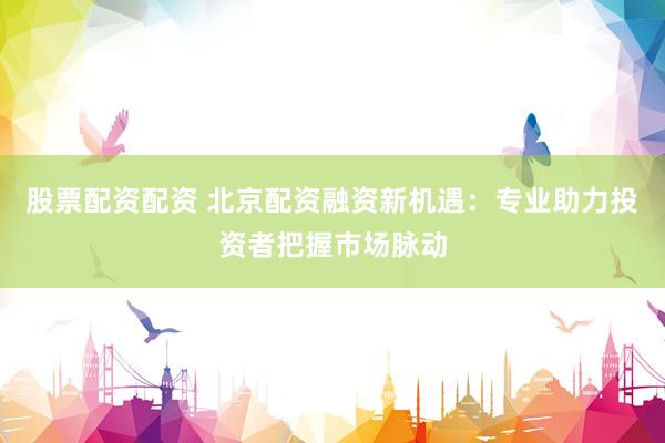 股票配资配资 北京配资融资新机遇：专业助力投资者把握市场脉动