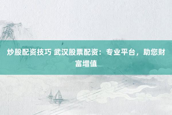 炒股配资技巧 武汉股票配资：专业平台，助您财富增值