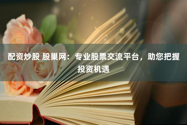 配资炒股 股巢网：专业股票交流平台，助您把握投资机遇