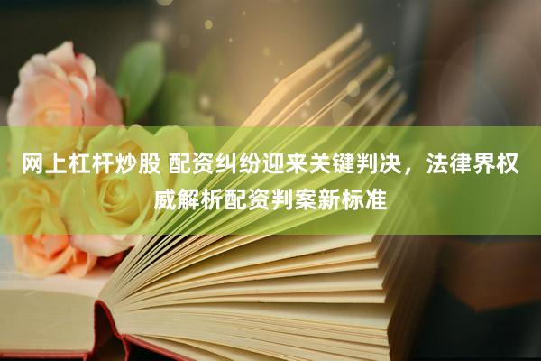 网上杠杆炒股 配资纠纷迎来关键判决，法律界权威解析配资判案新标准