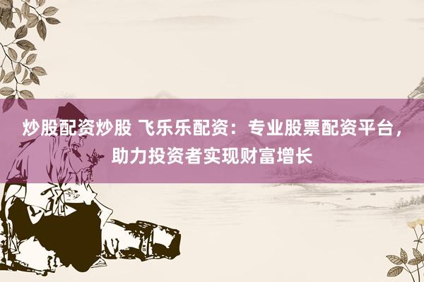炒股配资炒股 飞乐乐配资：专业股票配资平台，助力投资者实现财富增长