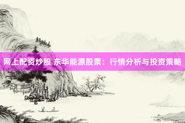 网上配资炒股 东华能源股票：行情分析与投资策略