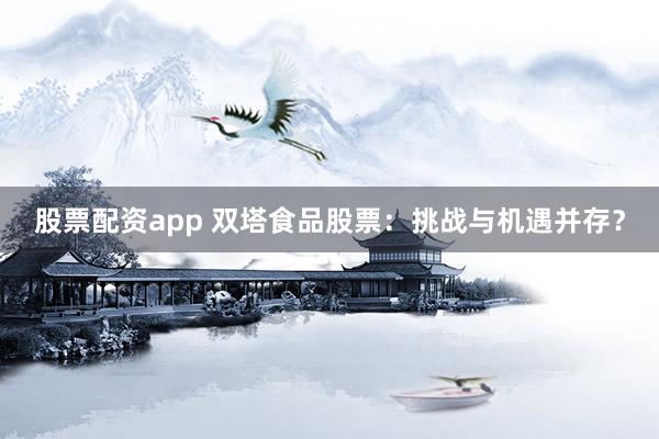 股票配资app 双塔食品股票：挑战与机遇并存？