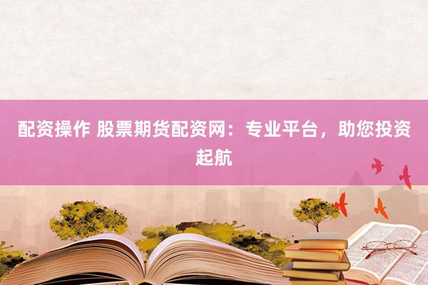 配资操作 股票期货配资网：专业平台，助您投资起航