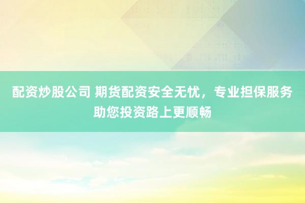 配资炒股公司 期货配资安全无忧，专业担保服务助您投资路上更顺畅