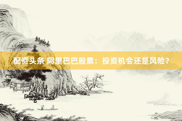 配资头条 阿里巴巴股票：投资机会还是风险？