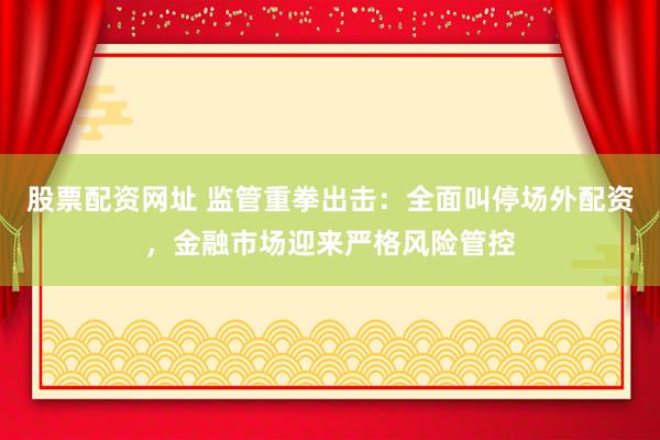 股票配资网址 监管重拳出击：全面叫停场外配资，金融市场迎来严格风险管控