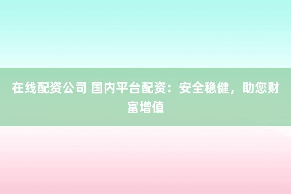 在线配资公司 国内平台配资：安全稳健，助您财富增值