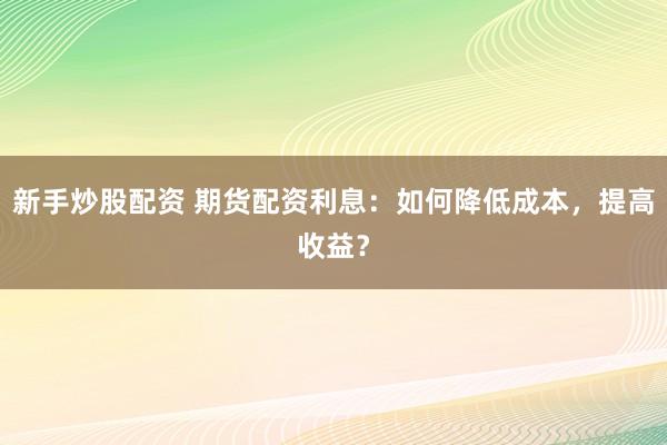 新手炒股配资 期货配资利息：如何降低成本，提高收益？