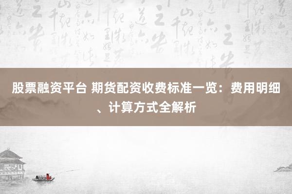 股票融资平台 期货配资收费标准一览：费用明细、计算方式全解析