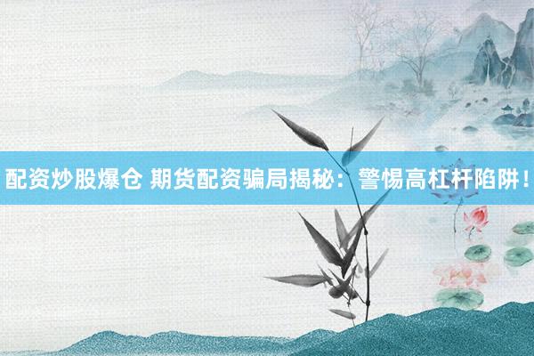 配资炒股爆仓 期货配资骗局揭秘：警惕高杠杆陷阱！