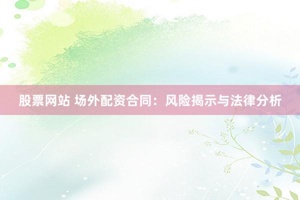 股票网站 场外配资合同：风险揭示与法律分析