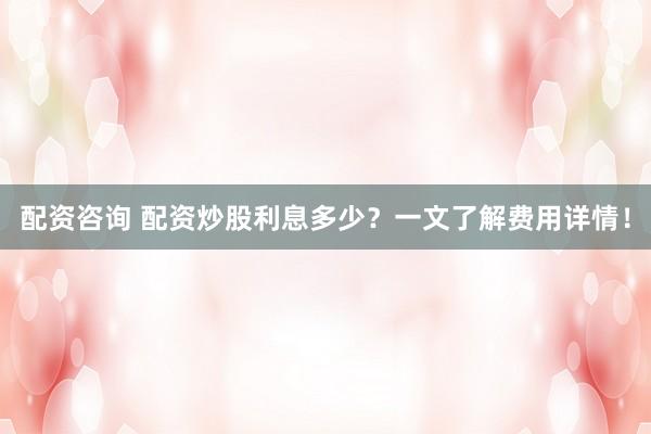 配资咨询 配资炒股利息多少？一文了解费用详情！