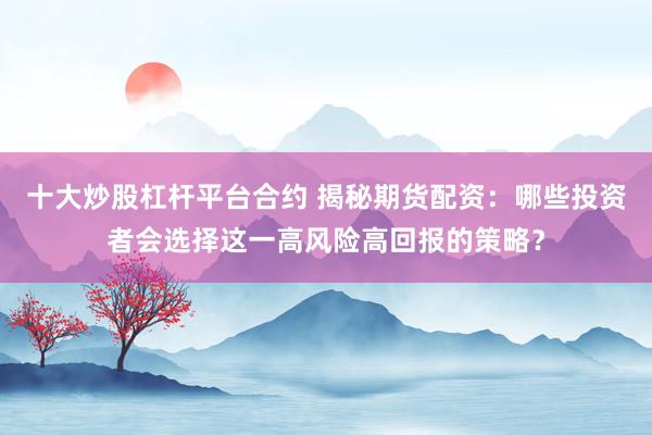 十大炒股杠杆平台合约 揭秘期货配资：哪些投资者会选择这一高风险高回报的策略？
