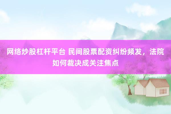 网络炒股杠杆平台 民间股票配资纠纷频发，法院如何裁决成关注焦点