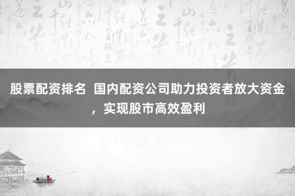 股票配资排名  国内配资公司助力投资者放大资金，实现股市高效盈利