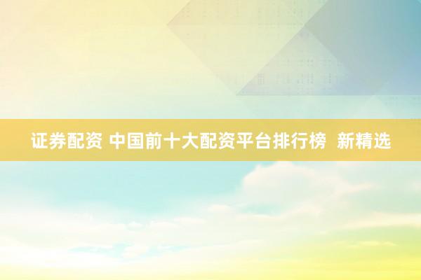 证券配资 中国前十大配资平台排行榜  新精选