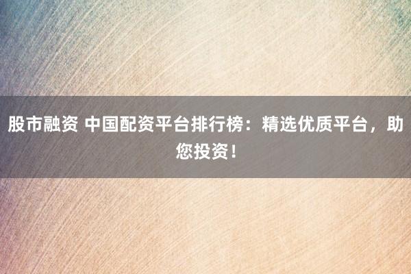 股市融资 中国配资平台排行榜：精选优质平台，助您投资！