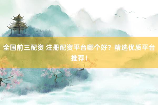 全国前三配资 注册配资平台哪个好？精选优质平台推荐！