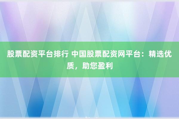 股票配资平台排行 中国股票配资网平台：精选优质，助您盈利