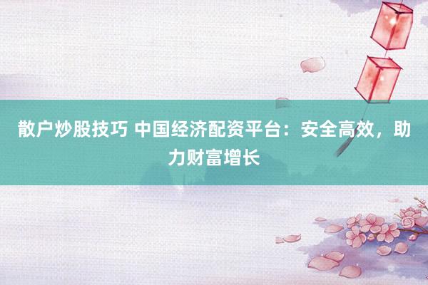 散户炒股技巧 中国经济配资平台：安全高效，助力财富增长