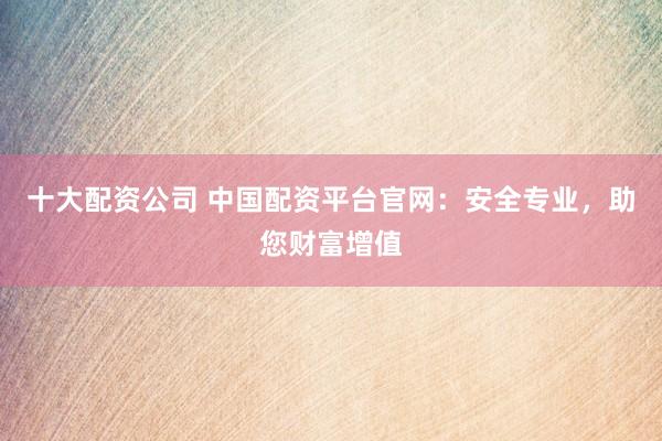 十大配资公司 中国配资平台官网：安全专业，助您财富增值