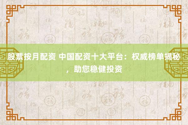 股票按月配资 中国配资十大平台：权威榜单揭秘，助您稳健投资
