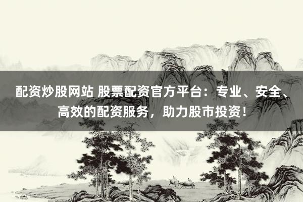 配资炒股网站 股票配资官方平台：专业、安全、高效的配资服务，助力股市投资！