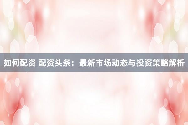 如何配资 配资头条：最新市场动态与投资策略解析