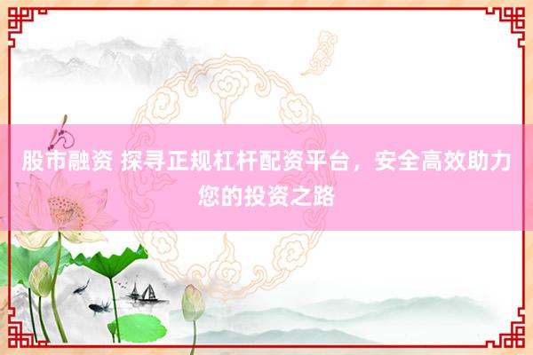 股市融资 探寻正规杠杆配资平台，安全高效助力您的投资之路