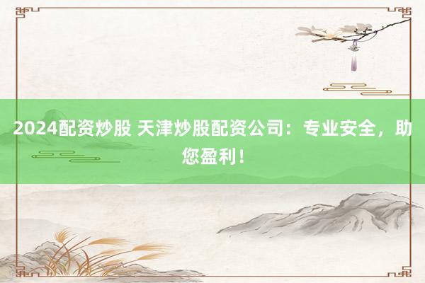 2024配资炒股 天津炒股配资公司：专业安全，助您盈利！