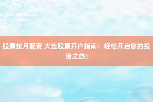 股票按月配资 大连股票开户指南：轻松开启您的投资之旅！