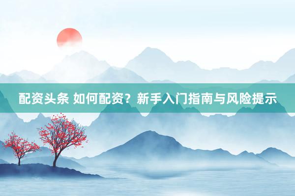 配资头条 如何配资？新手入门指南与风险提示